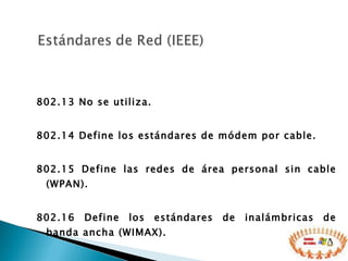 802.13 No se utiliza.  802.14 Define los estándares de módem por cable.  802.15 Define las redes de área personal sin cable (WPAN).  802.16 Define los estándares de inalámbricas de banda ancha (WIMAX). 