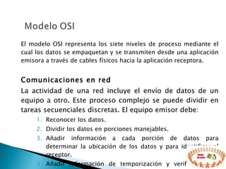 El modelo OSI representa los siete niveles de proceso mediante el cual los datos se empaquetan y se transmiten desde una aplicación emisora a través de cables físicos hacia la aplicación receptora. Comunicaciones en red La actividad de una red incluye el envío de datos de un equipo a otro. Este proceso complejo se puede dividir en tareas secuenciales discretas. El equipo emisor debe: Reconocer los datos.   Dividir los datos en porciones manejables.  Añadir información a cada porción de datos para determinar la ubicación de los datos y para identificar al receptor.  Añadir información de temporización y verificación de errores.   Colocar los datos en la red y enviarlos por su ruta.  