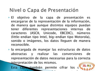 El objetivo de la capa de presentación es encargarse de la representación de la información, de manera que aunque distintos equipos puedan tener diferentes representaciones internas de caracteres (ASCII, Unicode, EBCDIC), números (little-endian tipo Intel, big-endian tipo Motorola), sonido o imágenes, los datos lleguen de manera reconocible. la encargada de manejar las estructuras de datos abstractas y realizar las conversiones de representación de datos necesarias para la correcta interpretación de los mismos. Esta capa también permite cifrar los datos y comprimirlos. En pocas palabras es un traductor  