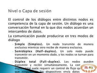 El control de los diálogos entre distintos nodos es competencia de la capa de sesión. Un diálogo es una conversación formal en la que dos nodos acuerdan un intercambio de datos. La comunicación puede producirse en tres modos de diálogo Simple (Simplex).  Un nodo transmite de manera exclusiva mientras otro recibe de manera exclusiva.  Semidúplex (Half-duplex).  Un solo nodo puede transmitir en un momento dado, y los nodos se turnan para transmitir.  Dúplex total (Full-duplex).  Los nodos pueden transmitir y recibir simultáneamente. La comunicación dúplex total suele requerir un control de flujo que asegure que ninguno de los dispositivos envía datos a mayor velocidad de la que el otro dispositivo puede recibir.  