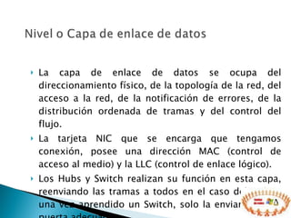 La capa de enlace de datos se ocupa del direccionamiento físico, de la topología de la red, del acceso a la red, de la notificación de errores, de la distribución ordenada de tramas y del control del flujo. La tarjeta NIC que se encarga que tengamos conexión, posee una dirección MAC (control de acceso al medio) y la LLC (control de enlace lógico). Los Hubs y Switch realizan su función en esta capa, reenviando las tramas a todos en el caso del Hub, y una vez aprendido un Switch, solo la enviara, por la puerta adecuada. 