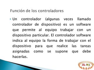 Un controlador (algunas veces llamado controlador de dispositivo) es un software que permite al equipo trabajar con un dispositivo particular. El controlador software indica al equipo la forma de trabajar con el dispositivo para que realice las tareas asignadas como se supone que debe hacerlas. 