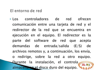 Los controladores de red ofrecen comunicación entre una tarjeta de red y el redirector de la red que se encuentra en ejecución en el equipo. El redirector es la parte del software de red que acepta demandas de entrada/salida (E/S) de archivos remotos y, a continuación, los envía, o redirige, sobre la red a otro equipo. Durante la instalación, el controlador se almacena en el disco duro del equipo.  