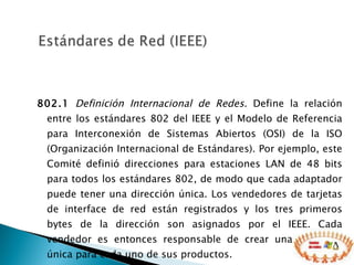 802.1   Definición Internacional de Redes.  Define la relación entre los estándares 802 del IEEE y el Modelo de Referencia para Interconexión de Sistemas Abiertos (OSI) de la ISO (Organización Internacional de Estándares). Por ejemplo, este Comité definió direcciones para estaciones LAN de 48 bits para todos los estándares 802, de modo que cada adaptador puede tener una dirección única. Los vendedores de tarjetas de interface de red están registrados y los tres primeros bytes de la dirección son asignados por el IEEE. Cada vendedor es entonces responsable de crear una dirección única para cada uno de sus productos. 