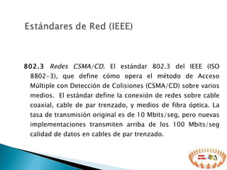 802.3   Redes CSMA/CD . El estándar 802.3 del IEEE (ISO 8802-3), que define cómo opera el método de Acceso Múltiple con Detección de Colisiones (CSMA/CD) sobre varios medios.  El estándar define la conexión de redes sobre cable coaxial, cable de par trenzado, y medios de fibra óptica. La tasa de transmisión original es de 10 Mbits/seg, pero nuevas implementaciones transmiten arriba de los 100 Mbits/seg calidad de datos en cables de par trenzado. 