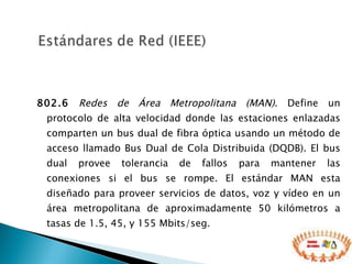 802.6   Redes de Área Metropolitana (MAN) . Define un protocolo de alta velocidad donde las estaciones enlazadas comparten un bus dual de fibra óptica usando un método de acceso llamado Bus Dual de Cola Distribuida (DQDB). El bus dual provee tolerancia de fallos para mantener las conexiones si el bus se rompe. El estándar MAN esta diseñado para proveer servicios de datos, voz y vídeo en un área metropolitana de aproximadamente 50 kilómetros a tasas de 1.5, 45, y 155 Mbits/seg.  