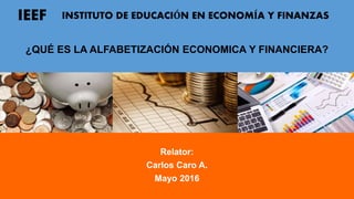 ¿QUÉ ES LA ALFABETIZACIÓN ECONOMICA Y FINANCIERA?
Relator:
Carlos Caro A.
Mayo 2016
IEEF INSTITUTO DE EDUCACIÓN EN ECONOMÍA Y FINANZAS
 