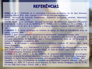 REFERÊNCIAS
BORBA, M. de C.; PENTEADO, M. G. Informática e Educação Matemática. 4a. Ed. Belo Horizonte:
Autêntica Editora, 2010. 104p. (Coleção Tendências em Educação Matemática)
BRASIL. Secretaria de Educação Fundamental. Parâmetros curriculares nacionais: Matemática.
Brasília: MEC/SEF, 1997b. 142p.
CASTRO FILHO, J. A. Tecnologia, educação e formação de professores: superando dificuldades
históricas. In: SALES; J. A. M. de, BARRETO; M. C., NUNES, J. B. C.; NUNES, A. I. B. L.; FARIAS, I. M.
S. de; MAGALHÃES, R. de C. B. P. Formação e Práticas Docentes. Fortaleza: EdUECE, 2007, p. 179-
190.
CYSNEIROS, P. G. Novas tecnologias no cotidiano da escola. In: Anais da XXIII Reunião Anual da
ANPED, Caxambu, 2000.
DRAVIS, P. Open source software: perspectives for development. Washington: Infodev, 2003.
GLADCHEFF, A. P.; ZUFFI, E. M.; SILVA, D. M. da. Um instrumento para avaliação da qualidade de
softwares educacionais de Matemática para o Ensino Fundamental, Anais do XXI Congresso da
Sociedade Brasileira de Computação, 2001.
KENSKI, V. M. Tecnologias e ensino presencial e a distância. Campinas, SP: Papirus, 2003 - Série
Prática Pedagógica.
MAIA, D. L.; PINHEIRO, J. L.; NASCIMENTO, K. A. S. do. Levantamento de softwares educativos livres
para a Matemática: o que há para Educação Básica. In: Anais do Mundo Unifor - X Encontro de Pós-
Graduação e Pesquisa. Fortaleza: Unifor, 2010.
OLIVEIRA, C. C. de., COSTA, J. W. da., MOREIRA, M. Ambientes informatizados de aprendizagem:
produção e avaliação de software educativo. Campinas, SP: Papirus, 2001 – Série Prática Pedagógica.
PRENSKY, M. Digital Natives, Digital Immigrants. MCB University Press, Vol. 9, No. 5, October, 2001.
VALENTE, J. A. (org.). O computador da sociedade do conhecimento. Campinas: Unicamp, 1999.
VRAKKING, B.; VEEN, W. A geração Homo Zappiens. In: Pátio: Revista Pedagógica, Ano XII, Nº 45,
Fev/Abr 2008, Porto Alegre: Artmed. 2008. p. 60-62.
 