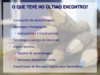 O QUE TEVE NO ÚLTIMO ENCONTRO?


    Concepções de Aprendizagem;

    Abordagens Pedagógicas:
     
         Instrucionista X Construtivista

    Tecnologia a serviço da Educação;

    Alguns recursos:
     
         Objetos de Aprendizagem
     
         Softwares Educativos Livres;

    Classificação de Recursos Digitais para Matemática
 