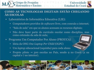 COMO AS TECNOLOGIAS DIGITAIS ESTÃO CHEGANDO
ÀS ESCOLAS
   Laboratórios de Informática Educativa (LIE):
    ●   Computadores providos de software livre, com conexão a internet;
    ●   “Sala de aula” em que os alunos acessam os recursos digitais;
    ●   Não deve fazer parte do currículo escolar como disciplina, mas
        como extensão da sala de aula;
   Programa Um Computador Por Aluno (PROUCA)
    ●   Ideia da ONG One Laptop Per Child (OLPC)
    ●   Um laptop educacional (uquinha) para cada aluno
    ●   Projeto piloto → 300 escolas no País, sendo 9 no Ceará (2 na
        capital e 7 no interior).


                                                                        10
 