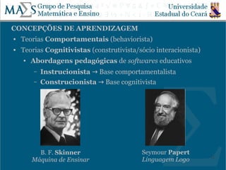CONCEPÇÕES DE APRENDIZAGEM
   Teorias Comportamentais (behaviorista)
   Teorias Cognitivistas (construtivista/sócio interacionista)
    ●   Abordagens pedagógicas de softwares educativos
        –   Instrucionista → Base comportamentalista
        –   Construcionista → Base cognitivista




          B. F. Skinner                    Seymour Papert
                                                                  12
        Máquina de Ensinar                 Linguagem Logo
 