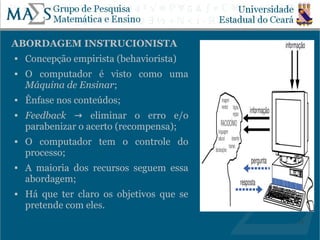 ABORDAGEM INSTRUCIONISTA
   Concepção empirista (behaviorista)
   O computador é visto como uma
    Máquina de Ensinar;
   Ênfase nos conteúdos;
   Feedback → eliminar o erro e/o
    parabenizar o acerto (recompensa);
   O computador tem o controle do
    processo;
   A maioria dos recursos seguem essa
    abordagem;
   Há que ter claro os objetivos que se
    pretende com eles.
                                           13
 