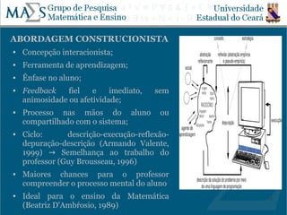 ABORDAGEM CONSTRUCIONISTA
   Concepção interacionista;
   Ferramenta de aprendizagem;
   Ênfase no aluno;
   Feedback    fiel   e    imediato,   sem
    animosidade ou afetividade;
   Processo nas mãos do aluno           ou
    compartilhado com o sistema;
   Ciclo:      descrição-execução-reflexão-
    depuração-descrição (Armando Valente,
    1999) → Semelhança ao trabalho do
    professor (Guy Brousseau, 1996)
   Maiores chances para o professor
    compreender o processo mental do aluno
   Ideal para o ensino da Matemática          14
    (Beatriz D'Ambŕosio, 1989)
 