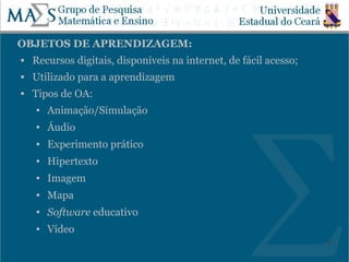 OBJETOS DE APRENDIZAGEM:
   Recursos digitais, disponíveis na internet, de fácil acesso;
   Utilizado para a aprendizagem
   Tipos de OA:
    ●   Animação/Simulação
    ●   Áudio
    ●   Experimento prático
    ●   Hipertexto
    ●   Imagem
    ●   Mapa
    ●   Software educativo
    ●   Vídeo
                                                                   18
 