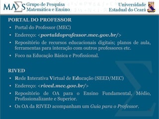 PORTAL DO PROFESSOR
   Portal do Professor (MEC)
   Endereço: <portaldoprofessor.mec.gov.br/>
   Repositório de recursos educacionais digitais; planos de aula,
    ferramentas para interação com outros professores etc.
   Foco na Educação Básica e Profissional.


RIVED
   Rede Interativa Virtual de Educação (SEED/MEC)
   Endereço: <rived.mec.gov.br/>
   Repositório de OA para o Ensino Fundamental, Médio,
    Profissionalizante e Superior.
   Os OA da RIVED acompanham um Guia para o Professor.
                                                                20
 