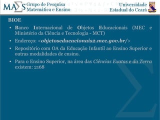 BIOE
   Banco Internacional de Objetos Educacionais (MEC e
    Ministério da Ciência e Tecnologia - MCT)
   Endereço: <objetoseducacionais2.mec.gov.br/>
   Repositório com OA da Educação Infantil ao Ensino Superior e
    outras modalidades de ensino.
   Para o Ensino Superior, na área das Ciências Exatas e da Terra
    existem: 2168




                                                                21
 