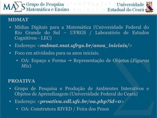 MDMAT
   Mídias Digitais para a Matemática (Universidade Federal do
    Rio Grande do Sul – UFRGS / Laboratório de Estudos
    Cognitivos - LEC)
   Endereço: <mdmat.mat.ufrgs.br/anos_iniciais/>
   Foco em atividades para os anos iniciais.
    ●   OA: Espaço e Forma → Representação de Objetos ( Figuras
        Mix)


PROATIVA
   Grupo de Pesquisa e Produção de Ambientes Interativos e
    Objetos de Aprendizagem (Universidade Federal do Ceará)
   Endereço: <proativa.vdl.ufc.br/oa.php?id=0>
    ●   OA: Construtora RIVED / Feira dos Pesos              22
 