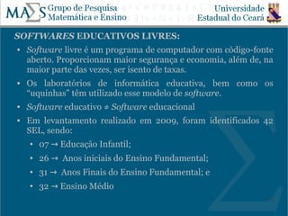 SOFTWARES EDUCATIVOS LIVRES:
   Software livre é um programa de computador com código-fonte
    aberto. Proporcionam maior segurança e economia, além de, na
    maior parte das vezes, ser isento de taxas.
   Os laboratórios de informática educativa, bem como os
    “uquinhas” têm utilizado esse modelo de software.
   Software educativo ≠ Software educacional
   Em levantamento realizado em 2009, foram identificados 42
    SEL, sendo:
    ●   07 → Educação Infantil;
    ●   26 → Anos iniciais do Ensino Fundamental;
    ●   31 → Anos Finais do Ensino Fundamental; e
    ●   32 → Ensino Médio
                                                              24
 