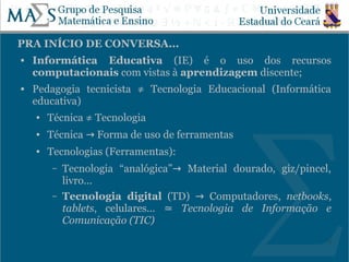PRA INÍCIO DE CONVERSA...
   Informática Educativa (IE) é o uso dos recursos
    computacionais com vistas à aprendizagem discente;
   Pedagogia tecnicista ≠ Tecnologia Educacional (Informática
    educativa)
    ●   Técnica ≠ Tecnologia
    ●   Técnica → Forma de uso de ferramentas
    ●   Tecnologias (Ferramentas):
         –   Tecnologia “analógica”→ Material dourado, giz/pincel,
             livro...
         –   Tecnologia digital (TD) → Computadores, netbooks,
             tablets, celulares... ≃ Tecnologia de Informação e
             Comunicação (TIC)
                                                                 3
 