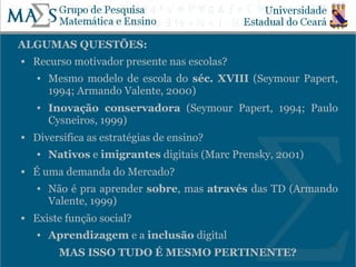 ALGUMAS QUESTÕES:
   Recurso motivador presente nas escolas?
    ●   Mesmo modelo de escola do séc. XVIII (Seymour Papert,
        1994; Armando Valente, 2000)
    ●   Inovação conservadora (Seymour Papert, 1994; Paulo
        Cysneiros, 1999)
   Diversifica as estratégias de ensino?
    ●   Nativos e imigrantes digitais (Marc Prensky, 2001)
   É uma demanda do Mercado?
    ●   Não é pra aprender sobre, mas através das TD (Armando
        Valente, 1999)
   Existe função social?
    ●   Aprendizagem e a inclusão digital
                                                             5
          MAS ISSO TUDO É MESMO PERTINENTE?
 