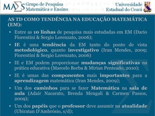 AS TD COMO TENDÊNCIA NA EDUCAÇÃO MATEMÁTICA
(EM):
   Entre as 10 linhas de pesquisa mais estudadas em EM (Dario
    Fiorentini & Sergio Lorenzato, 2006);
   IE é uma tendência da EM tanto do ponto de vista
    metodológico, quanto investigativo (Iran Mendes, 2009;
    Fiorentini & Sergio Lorenzato, 2006)
   IE e EM podem proporcionar mudanças significativas na
    prática educativa (Marcelo Borba & Mirian Penteado, 2010);
   IE é umas das componentes mais importantes para a
    aprendizagem matemática (Iran Mendes, 2009);
   Um dos caminhos para se fazer Matemática na sala de
    aula (Adair Nacarato, Brenda Mengali & Carmen Passos,
    2009);
   Um dos papéis que o professor deve assumir na atualidade
                                                           6
    (Ubiratan D'Ambrósio, s/d);
 
