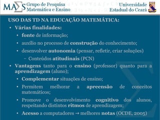 USO DAS TD NA EDUCAÇÃO MATEMÁTICA:
   Várias finalidades:
    ●   fonte de informação;
    ●   auxílio no processo de construção do conhecimento;
    ●   desenvolver autonomia (pensar, refletir, criar soluções)
         Conteúdos atitudinais (PCN)
         –
   Vantagens tanto para o ensino (professor) quanto para a
    aprendizagem (aluno);
    ●   Complementar situações de ensino;
    ●   Permitem melhorar        a   apreensão       de   conceitos
        matemáticos;
    ●   Promove o desenvolvimento cognitivo dos             alunos,
        respeitando distintos ritmos de aprendizagem;
                                                                   7
    ●   Acesso a computadores → melhores notas (OCDE, 2005)
 