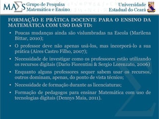 FORMAÇÃO E PRÁTICA DOCENTE PARA O ENSINO DA
MATEMÁTICA COM USO DAS TD:
   Poucas mudanças ainda são vislumbradas na Escola (Marilena
    Bittar, 2010);
   O professor deve não apenas usá-los, mas incorporá-lo a sua
    prática (Aires Castro Filho, 2007);
   Necessidade de investigar como os professores estão utilizando
    os recursos digitais (Dario Fiorentini & Sergio Lorenzato, 2006)
   Enquanto alguns professores sequer sabem usar os recursos,
    outros dominam, apenas, do ponto de vista técnico;
   Necessidade de formação durante as licenciaturas;
   Formação de pedagogos para ensinar Matemática com uso de
    tecnologias digitais (Dennys Maia, 2011).

                                                                   9
 