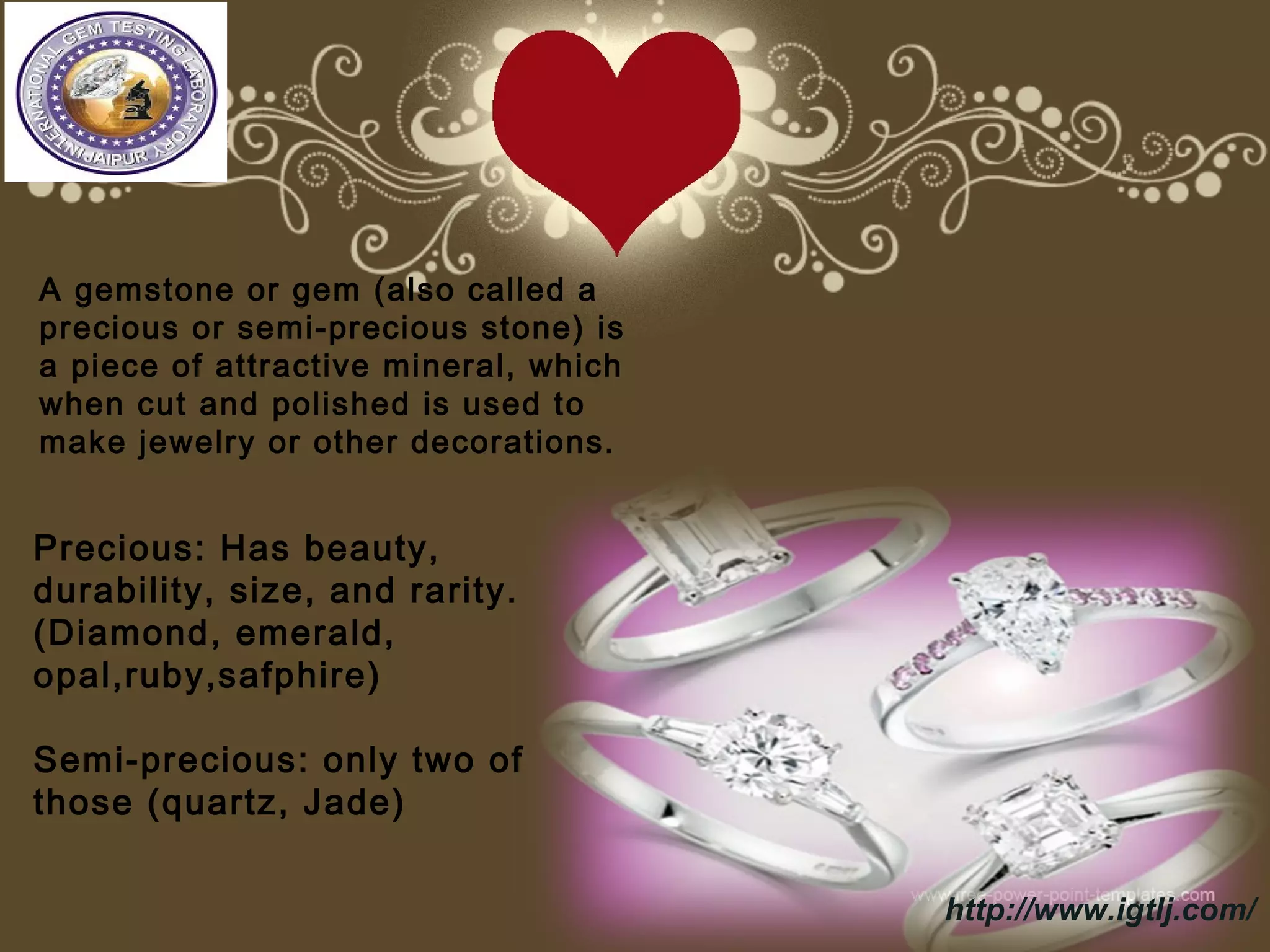 Precious: Has beauty,
durability, size, and rarity.
(Diamond, emerald,
opal,ruby,safphire)
Semi-precious: only two of
those (quartz, Jade)
A gemstone or gem (also called a
precious or semi-precious stone) is
a piece of attractive mineral, which
when cut and polished is used to
make jewelry or other decorations.
http://www.igtlj.com/
 