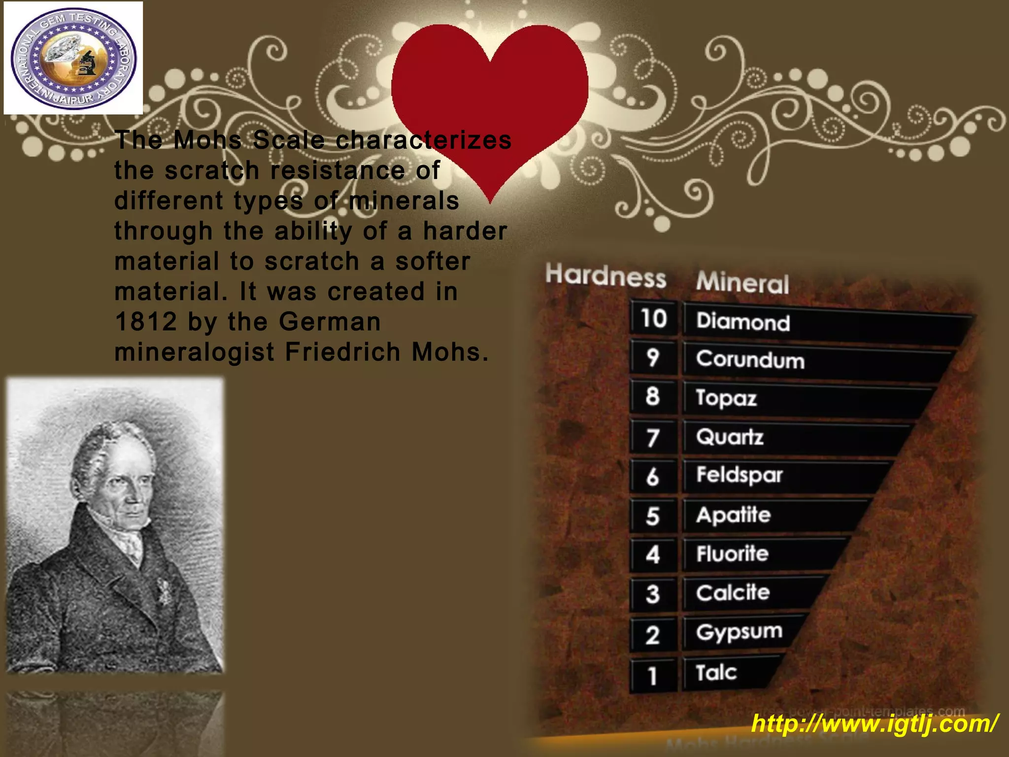 The Mohs Scale characterizes
the scratch resistance of
different types of minerals
through the ability of a harder
material to scratch a softer
material. It was created in
1812 by the German
mineralogist Friedrich Mohs.
http://www.igtlj.com/
 