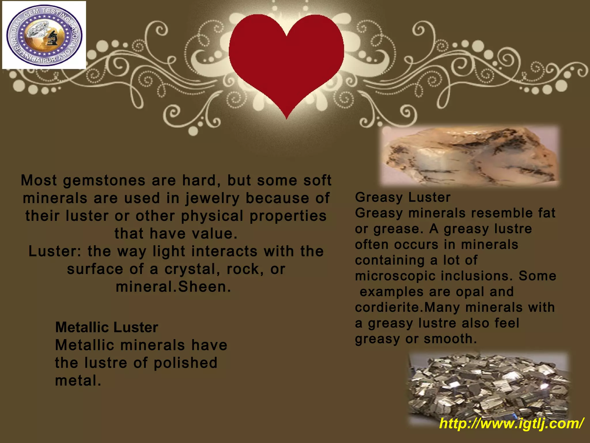 Most gemstones are hard, but some soft
minerals are used in jewelry because of
their luster or other physical properties
that have value.
Luster: the way light interacts with the
surface of a crystal, rock, or
mineral.Sheen.
Greasy Luster
Greasy minerals resemble fat
or grease. A greasy lustre
often occurs in minerals
containing a lot of
microscopic inclusions. Some
examples are opal and
cordierite.Many minerals with
a greasy lustre also feel
greasy or smooth.
Metallic Luster
Metallic minerals have
the lustre of polished
metal.
http://www.igtlj.com/
 