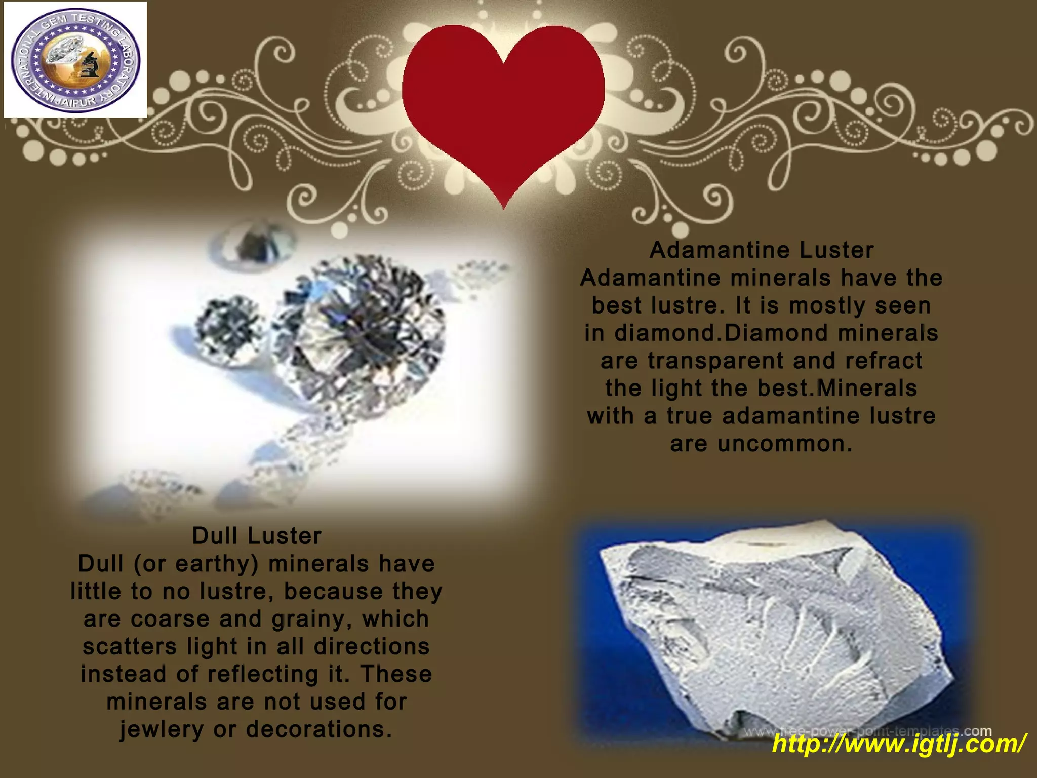 Adamantine Luster
Adamantine minerals have the
best lustre. It is mostly seen
in diamond.Diamond minerals
are transparent and refract
the light the best.Minerals
with a true adamantine lustre
are uncommon.
Dull Luster
Dull (or earthy) minerals have
little to no lustre, because they
are coarse and grainy, which
scatters light in all directions
instead of reflecting it. These
minerals are not used for
jewlery or decorations.
http://www.igtlj.com/
 