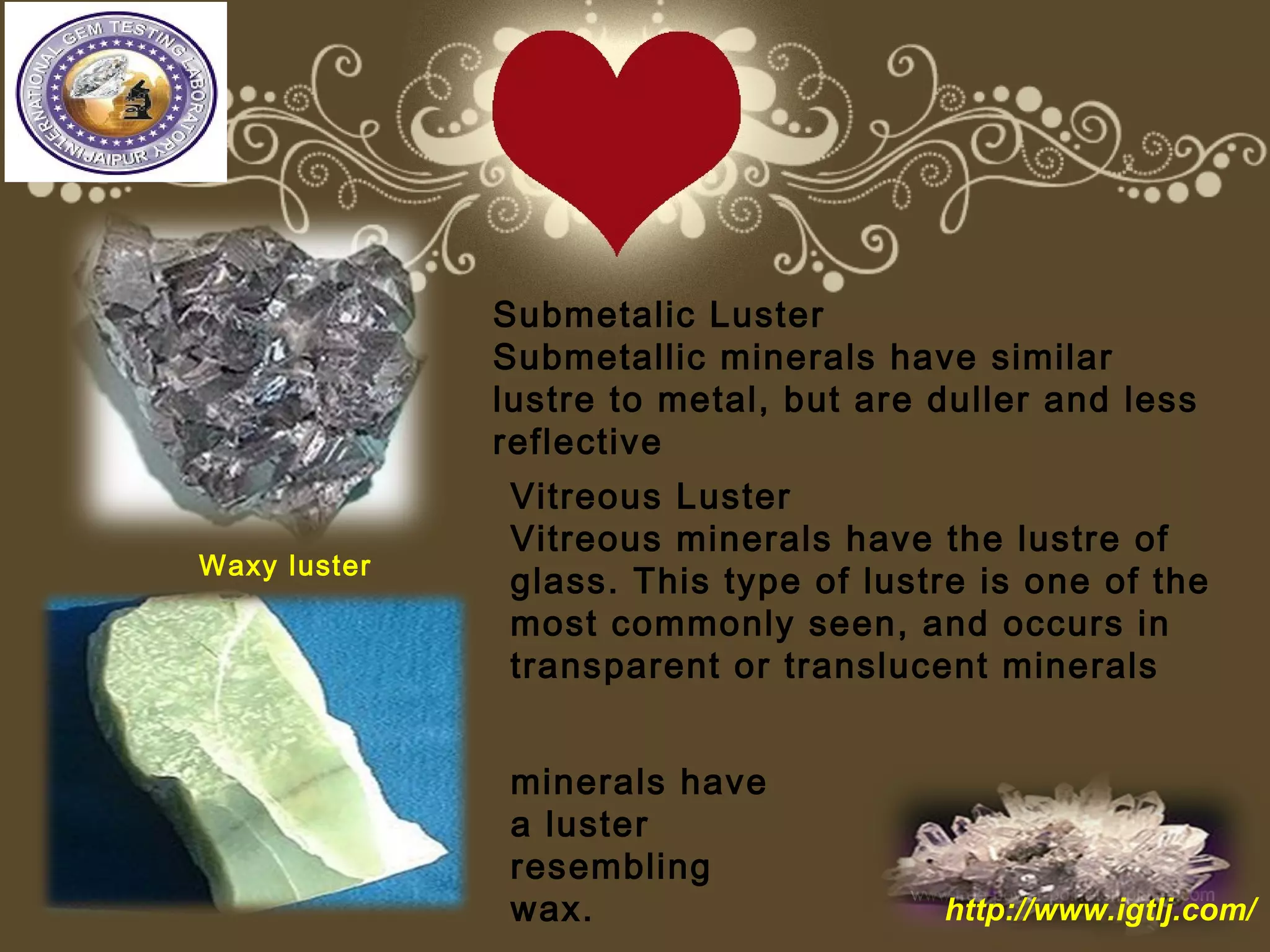 Submetalic Luster
Submetallic minerals have similar
lustre to metal, but are duller and less
reflective
Vitreous Luster
Vitreous minerals have the lustre of
glass. This type of lustre is one of the
most commonly seen, and occurs in
transparent or translucent minerals
minerals have
a luster
resembling
wax.
Waxy luster
http://www.igtlj.com/
 