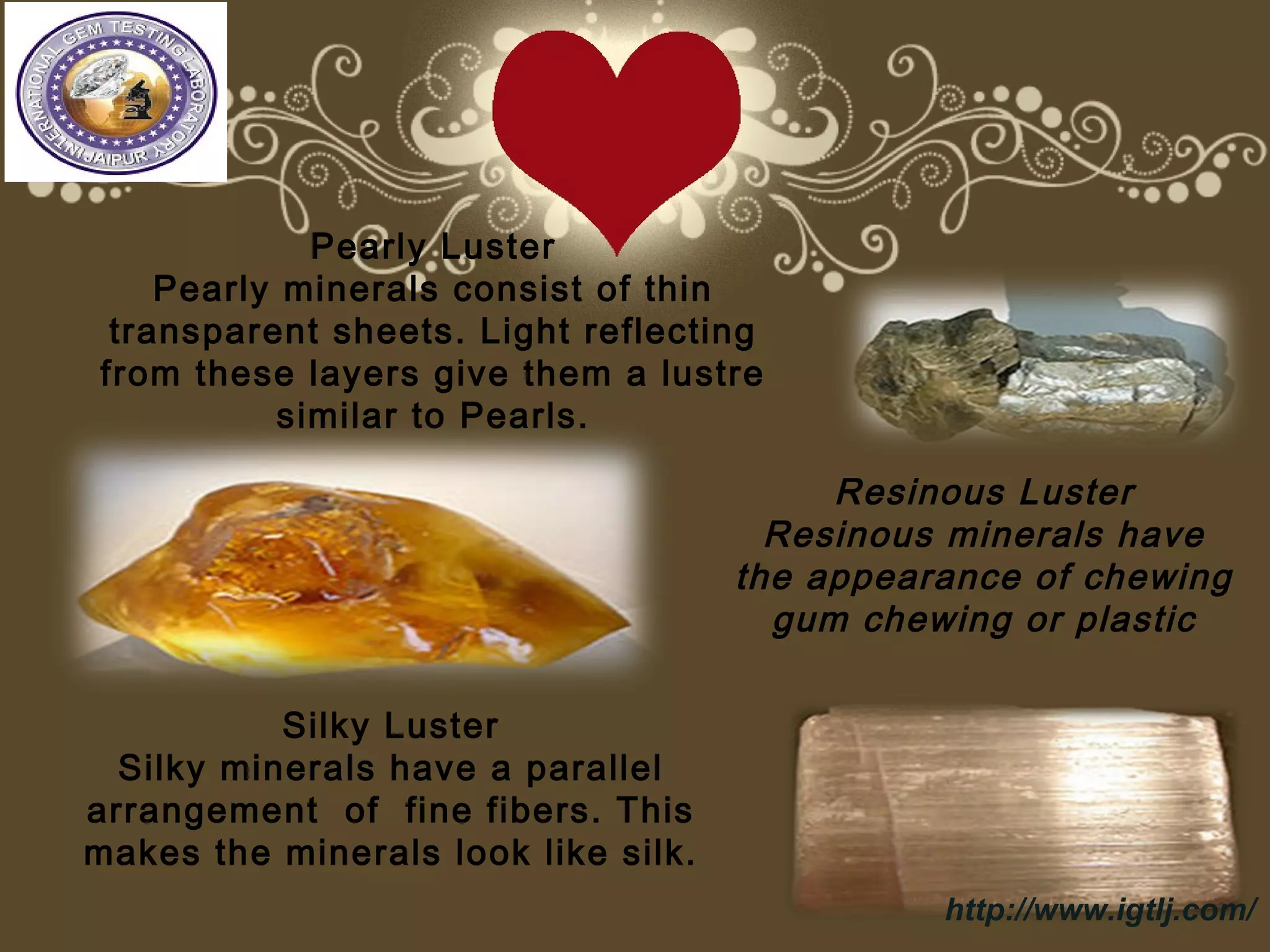 Pearly Luster
Pearly minerals consist of thin
transparent sheets. Light reflecting
from these layers give them a lustre
similar to Pearls.
Resinous Luster
Resinous minerals have
the appearance of chewing
gum chewing or plastic
Silky Luster
Silky minerals have a parallel
arrangement of fine fibers. This
makes the minerals look like silk.
http://www.igtlj.com/
 