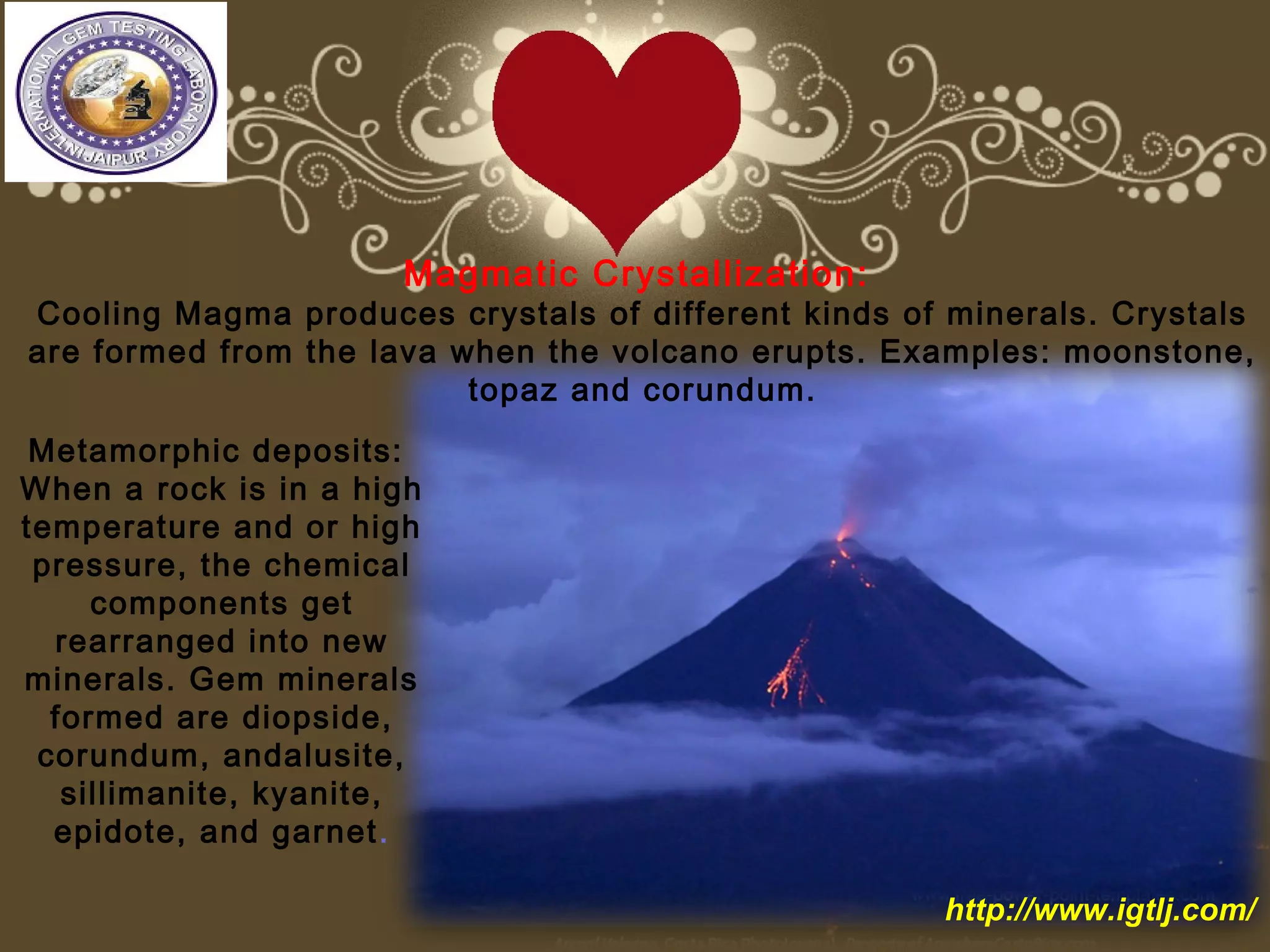 Magmatic Crystallization:
Cooling Magma produces crystals of different kinds of minerals. Crystals
are formed from the lava when the volcano erupts. Examples: moonstone,
topaz and corundum.
Metamorphic deposits:
When a rock is in a high
temperature and or high
pressure, the chemical
components get
rearranged into new
minerals. Gem minerals
formed are diopside,
corundum, andalusite,
sillimanite, kyanite,
epidote, and garnet.
http://www.igtlj.com/
 