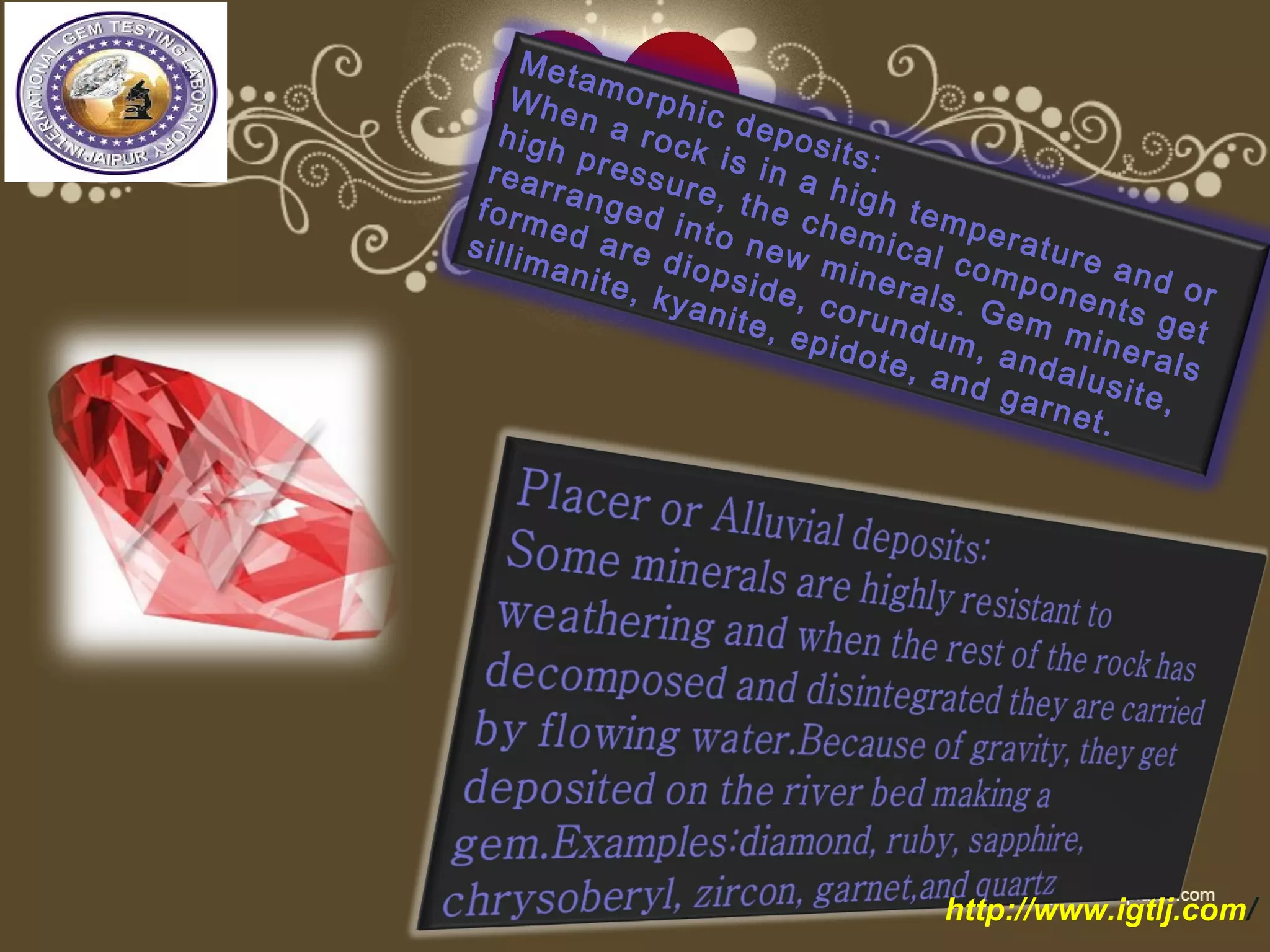 Metamorphic deposits:
When a rock is in a high temperature and or
high pressure, the chemical components get
rearranged into new minerals. Gem minerals
formed are diopside, corundum, andalusite,
sillimanite, kyanite, epidote, and garnet.
http://www.igtlj.com/
 