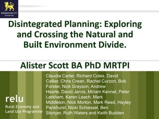 Disintegrated Planning: Exploring
        and Crossing the Natural and
          Built Environment Divide.

                 Alister Scott BA PhD MRTPI
                      Claudia Carter, Richard Coles, David
                      Collier, Chris Crean, Rachel Curzon, Bob
                      Forster, Nick Grayson, Andrew
                      Hearle, David Jarvis, Miriam Kennet, Peter
   relu               Larkham, Karen Leach, Mark
                      Middleton, Nick Morton, Mark Reed, Hayley
    Rural Economy and Pankhurst, Nicki Schiessel, Ben
relu Use Programme Stonyer, Ruth Waters and Keith Budden
    Land
Rural Economy and
Land Use Programme
 