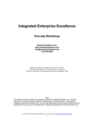 © 1992-2013 by Smarter Solutions, Inc. Austin, TX www.smartersolutions.com
1
Integrated Enterprise Excellence
One-day Workshop
Smarter Solutions, Inc.
www.smartersolutions.com
info@smartersolutions.com
512-918-0280
Referenced chapters, examples, and exercises are from
The Integrated Enterprise Excellence System: Volumes II
Forrest W. Breyfogle III, Bridgeway Books/Citius Publishing, 2008
Note
All contents of these materials are Copyright © 1992-2013 Smarter Solutions, Inc.. All rights
reserved. The phrases 'smarter solutions', 'satellite-level', '30,000-foot-level' , '50-foot-level',
Integrated enterprise excellence, IEE, and the logo featuring the words 'smarter solutions' and an
upwardly moving arrow are each trademarks or registered trademarks of Smarter Solutions, Inc.
 
