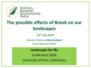 The possible effects of Brexit on our
landscapes
25th July 2018
Emeritus Professor Allan Buckwell
Senior Research Fellow
Landscapes for life
Conference 2018
University of Kent, Canterbury
 