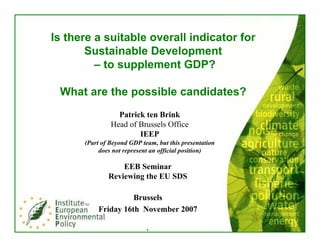 Is there a suitable overall indicator for
       Sustainable Development
         – to supplement GDP?

 What are the possible candidates?
                 Patrick ten Brink
               Head of Brussels Office
                       IEEP
      (Part of Beyond GDP team, but this presentation
           does not represent an official position)

                  EEB Seminar
              Reviewing the EU SDS

                    Brussels
          Friday 16th November 2007

                            `