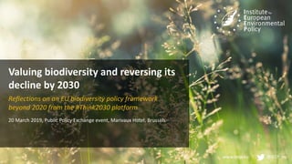 www.ieep.eu @IEEP_eu
Valuing biodiversity and reversing its
decline by 2030
Reflections on an EU biodiversity policy framework
beyond 2020 from the #Think2030 platform
20 March 2019, Public Policy Exchange event, Marivaux Hotel, Brussels
 