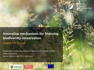www.ieep.eu @IEEP_eu
Innovative mechanisms for financing
biodiversity conservation
Insights from Europe
Daniela Russi, Andrea Illes, Marianne Kettunen & Driss Ezzine-de-Blas
16 December 2016
Cancun, Mexico / CBD COP13 side event
With Funded by
 