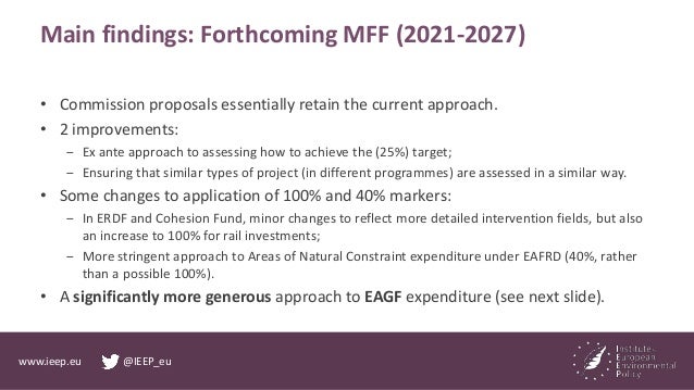 www.ieep.eu @IEEP_eu
Main findings: Forthcoming MFF (2021-2027)
• Commission proposals essentially retain the current appr...