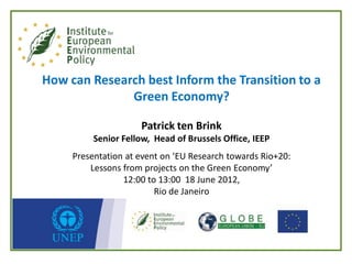 How can Research best Inform the Transition to a
              Green Economy?

                     Patrick ten Brink
          Senior Fellow, Head of Brussels Office, IEEP
     Presentation at event on ‘EU Research towards Rio+20:
         Lessons from projects on the Green Economy’
                 12:00 to 13:00 18 June 2012,
                         Rio de Janeiro
 