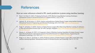 References
Here are some references related to IPL match prediction systems using machine learning:
 Patel, P., & Patel, D. (2021). Predicting the Results of IPL Matches Using Machine Learning Techniques.
International Journal of Advanced Research in Computer Science, 12(2), 47-54.
http://ijarcs.info/index.php/Ijarcs/article/view/12387
 Agrawal, M., & Srivastava, A. (2019). Analysis and prediction of Indian Premier League using machine learning.
International Journal of Engineering and Advanced Technology, 8(5), 1415-1420. https://www.ijeat.org/wp-
content/uploads/papers/v8i5s5/E11000585S519.pdf
 Singh, P., & Pandey, S. (2020). Analysis of Indian Premier League (IPL) Data Using Machine Learning. In Advances
in Data and Information Sciences (pp. 441-449). Springer, Singapore. https://link.springer.com/chapter/10.1007/978-
981-15-7655-8_39
 Sharma, A., & Raman, B. (2021). A Comparative Study of Machine Learning Algorithms for Indian Premier League
Match Result Prediction. International Journal of Scientific Research in Computer Science, Engineering and
Information Technology, 7(3), 1363-1373. https://www.ijsrcseit.com/paper/CSEIT2173103.pdf
 Singh, A. K., Kaur, G., & Kumar, A. (2019). Predictive analysis of Indian Premier League (IPL) cricket data using
machine learning algorithms. International Journal of Advanced Science and Technology, 28(17), 311-316.
BIT 12
 