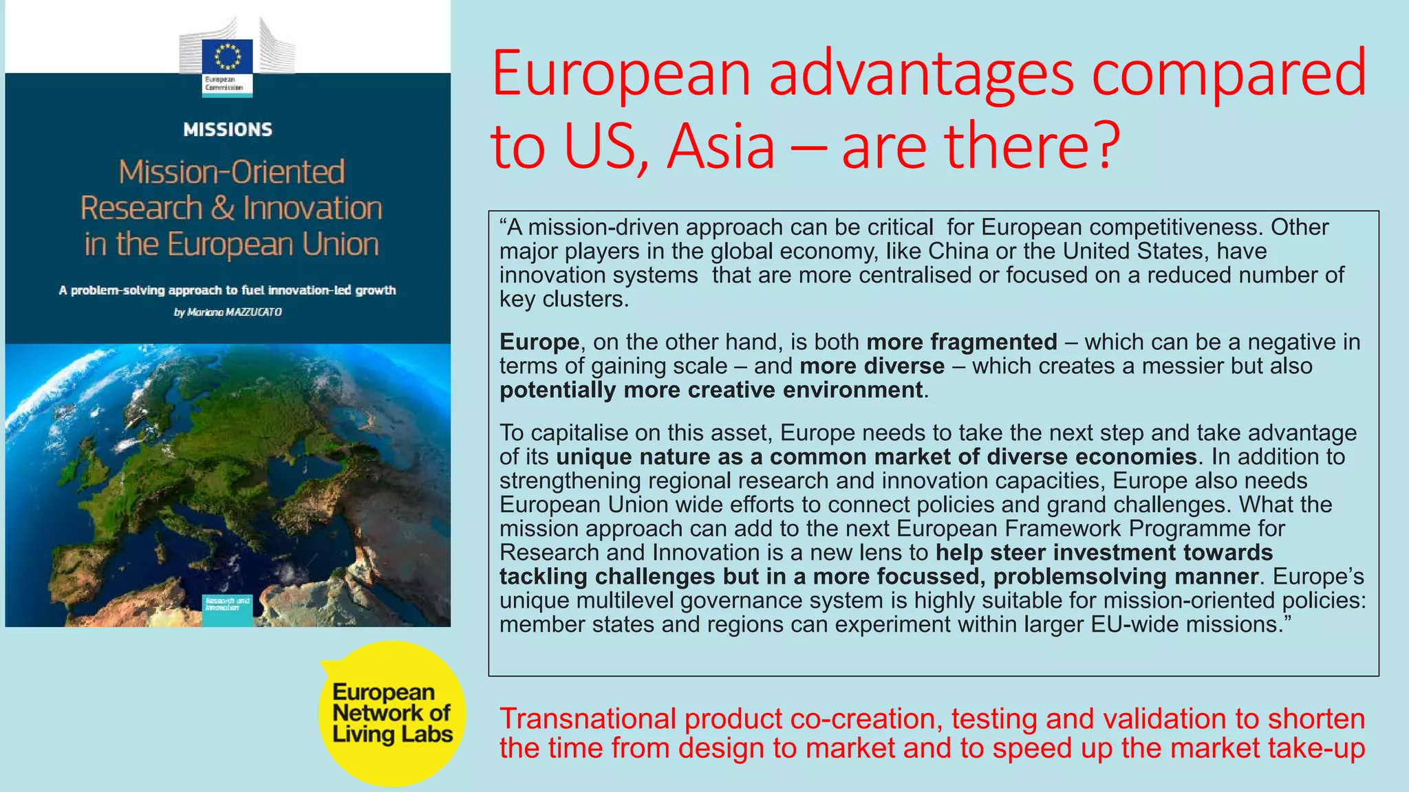 European advantages compared
to US, Asia – are there?
“A mission-driven approach can be critical for European competitiveness. Other
major players in the global economy, like China or the United States, have
innovation systems that are more centralised or focused on a reduced number of
key clusters.
Europe, on the other hand, is both more fragmented – which can be a negative in
terms of gaining scale – and more diverse – which creates a messier but also
potentially more creative environment.
To capitalise on this asset, Europe needs to take the next step and take advantage
of its unique nature as a common market of diverse economies. In addition to
strengthening regional research and innovation capacities, Europe also needs
European Union wide efforts to connect policies and grand challenges. What the
mission approach can add to the next European Framework Programme for
Research and Innovation is a new lens to help steer investment towards
tackling challenges but in a more focussed, problemsolving manner. Europe’s
unique multilevel governance system is highly suitable for mission-oriented policies:
member states and regions can experiment within larger EU-wide missions.”
Transnational product co-creation, testing and validation to shorten
the time from design to market and to speed up the market take-up
 