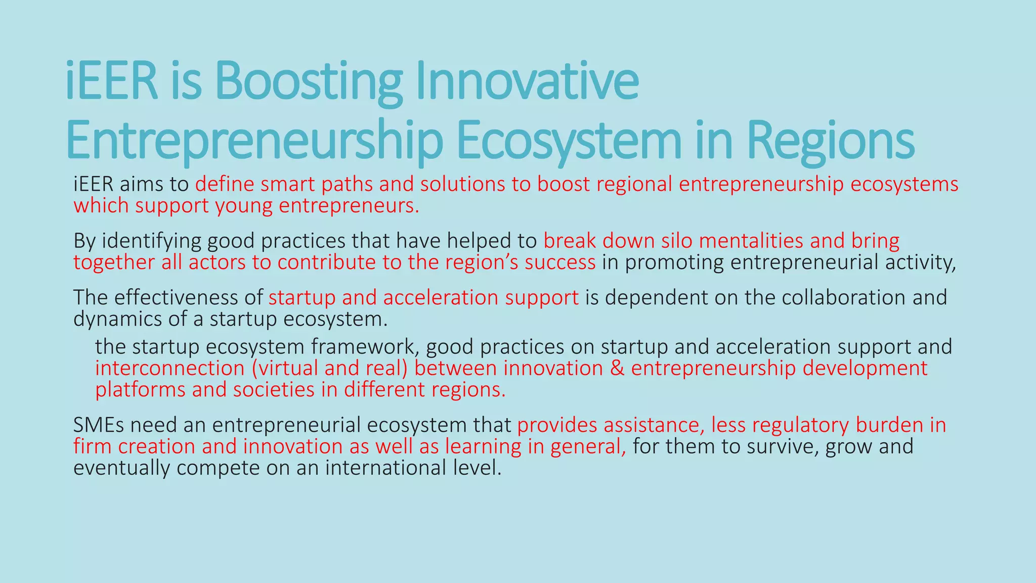 iEER is Boosting Innovative
Entrepreneurship Ecosystem in Regions
iEER aims to define smart paths and solutions to boost regional entrepreneurship ecosystems
which support young entrepreneurs.
By identifying good practices that have helped to break down silo mentalities and bring
together all actors to contribute to the region’s success in promoting entrepreneurial activity,
The effectiveness of startup and acceleration support is dependent on the collaboration and
dynamics of a startup ecosystem.
the startup ecosystem framework, good practices on startup and acceleration support and
interconnection (virtual and real) between innovation & entrepreneurship development
platforms and societies in different regions.
SMEs need an entrepreneurial ecosystem that provides assistance, less regulatory burden in
firm creation and innovation as well as learning in general, for them to survive, grow and
eventually compete on an international level.
 