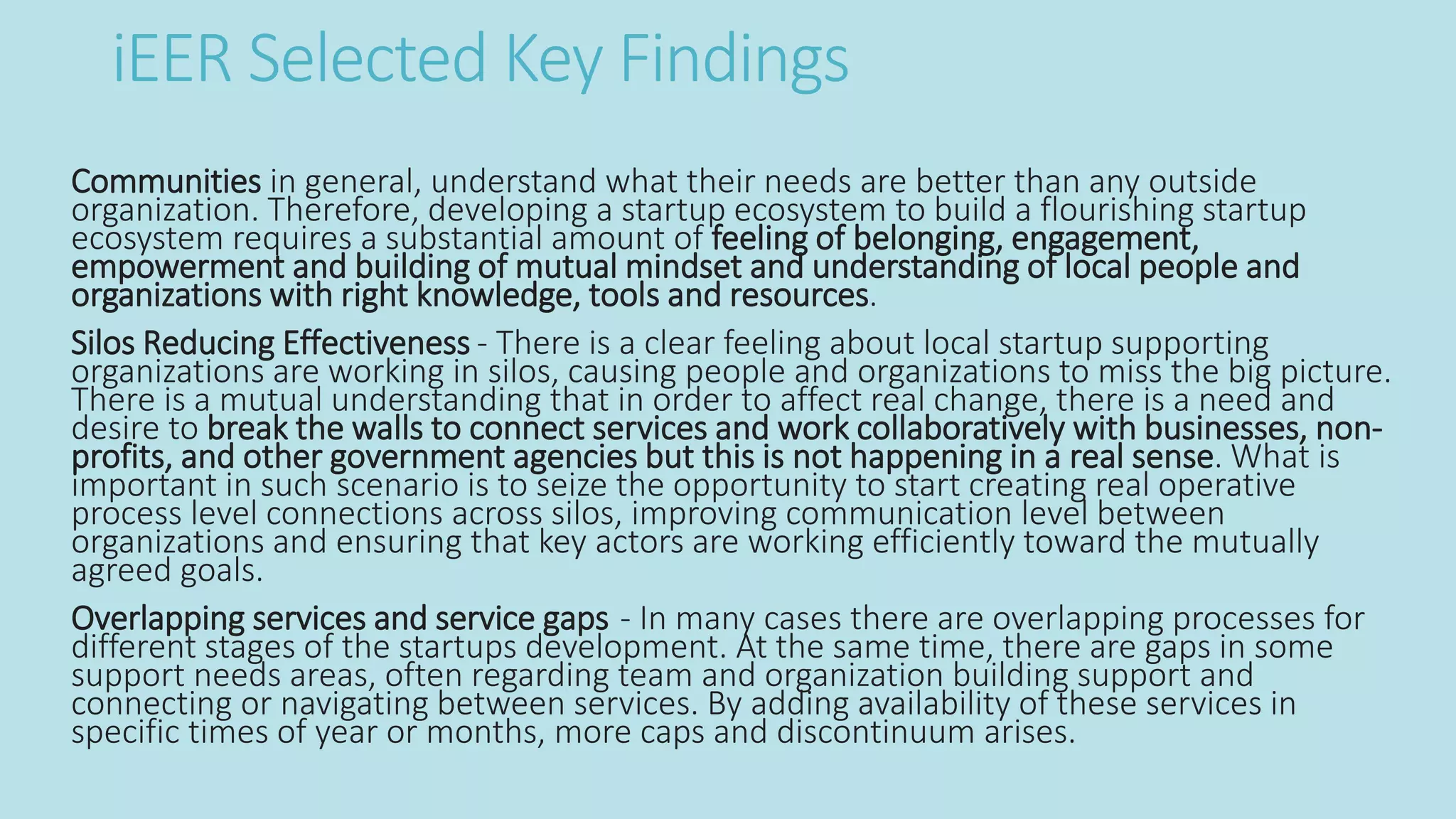 iEER Selected Key Findings
Communities in general, understand what their needs are better than any outside
organization. Therefore, developing a startup ecosystem to build a flourishing startup
ecosystem requires a substantial amount of feeling of belonging, engagement,
empowerment and building of mutual mindset and understanding of local people and
organizations with right knowledge, tools and resources.
Silos Reducing Effectiveness - There is a clear feeling about local startup supporting
organizations are working in silos, causing people and organizations to miss the big picture.
There is a mutual understanding that in order to affect real change, there is a need and
desire to break the walls to connect services and work collaboratively with businesses, non-
profits, and other government agencies but this is not happening in a real sense. What is
important in such scenario is to seize the opportunity to start creating real operative
process level connections across silos, improving communication level between
organizations and ensuring that key actors are working efficiently toward the mutually
agreed goals.
Overlapping services and service gaps - In many cases there are overlapping processes for
different stages of the startups development. At the same time, there are gaps in some
support needs areas, often regarding team and organization building support and
connecting or navigating between services. By adding availability of these services in
specific times of year or months, more caps and discontinuum arises.
 
