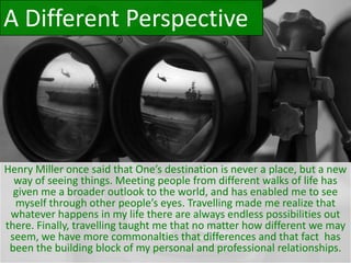 Henry Miller once said that One’s destination is never a place, but a new
way of seeing things. Meeting people from different walks of life has
given me a broader outlook to the world, and has enabled me to see
myself through other people’s eyes. Travelling made me realize that
whatever happens in my life there are always endless possibilities out
there. Finally, travelling taught me that no matter how different we may
seem, we have more commonalties that differences and that fact has
been the building block of my personal and professional relationships.
A Different Perspective
 