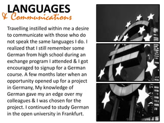 & Communications
Travelling instilled within me a desire
to communicate with those who do
not speak the same languages I do. I
realized that I still remember some
German from high school during an
exchange program I attended & I got
encouraged to signup for a German
course. A few months later when an
opportunity opened up for a project
in Germany, My knowledge of
German gave my an edge over my
colleagues & I was chosen for the
project. I continued to study German
in the open university in Frankfurt.
 