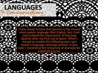 & Communications
I have always known that Spanish is the second
most spoken language after English, but I had
only realized the importance of learning
Spanish after my First trip to Spain. When I
moved to London the following year I got
myself a language exchange partner. A year
later I enrolled at the University of Granada for
a Spanish Course.
 